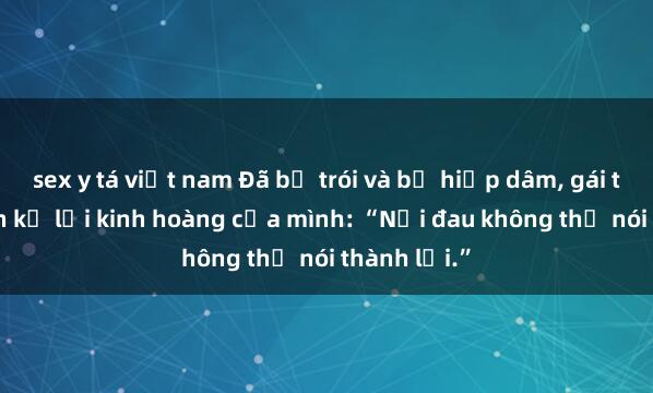 sex y tá việt nam Đã bị trói và bị hiếp dâm, gái trẻ hồi sinh kể lại kinh hoàng của mình: “Nỗi đau không thể nói thành lời.”