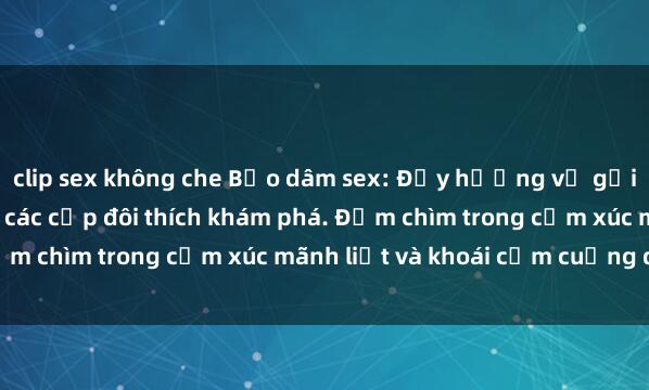 clip sex không che Bạo dâm sex: Đẫy hương vị gợi cảm và phong phú cho các cặp đôi thích khám phá. Đắm chìm trong cảm xúc mãnh liệt và khoái cảm cuồng dại.