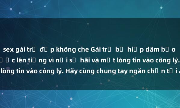 sex gái trẻ đẹp không che Gái trẻ bị hiếp dâm bạo lực: Nạn nhân không được lên tiếng vì nỗi sợ hãi và mất lòng tin vào công lý. Hãy cùng chung tay ngăn chặn tội ác này!