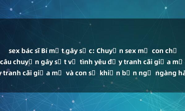 sex bác sĩ Bí mật gây sốc: Chuyện sex mẹ con chẳng thể tin nổi! Những câu chuyện gây sốt về tình yêu đầy tranh cãi giữa mẹ và con sẽ khiến bạn ngỡ ngàng hàng đêm.