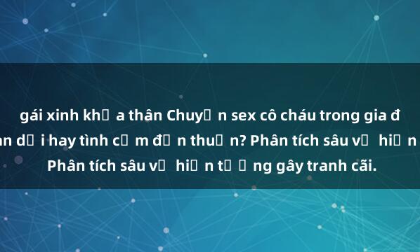 gái xinh khỏa thân Chuyện sex cô cháu trong gia đình: Mối quan hệ gian dối hay tình cảm đơn thuần? Phân tích sâu về hiện tượng gây tranh cãi.