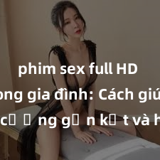 phim sex full HD Sex trong gia đình: Cách giúp tăng cường gắn kết và hạnh phúc cho mọi thành viên trong nhà