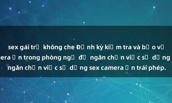 sex gái trẻ không che Định kỳ kiểm tra và bảo vệ quyền riêng tư với camera ẩn trong phòng ngủ để ngăn chặn việc sử dụng sex camera ẩn trái phép.