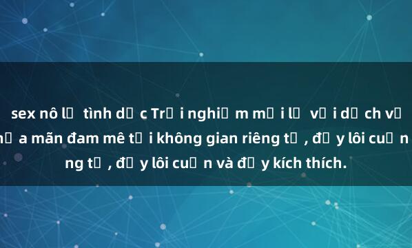 sex nô lệ tình dục Trải nghiệm mới lạ với dịch vụ sex nhà nghỉ: Thỏa mãn đam mê tại không gian riêng tư, đầy lôi cuốn và đầy kích thích.