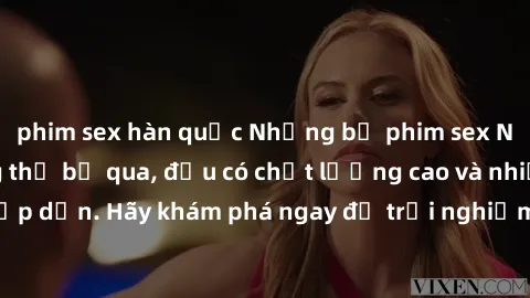 phim sex hàn quốc Những bộ phim sex Nga đáng xem không thể bỏ qua, đều có chất lượng cao và nhiều cảnh nóng hấp dẫn. Hãy khám phá ngay để trải nghiệm sự quyến rũ và thú vị từ đất nước xinh đẹp này!