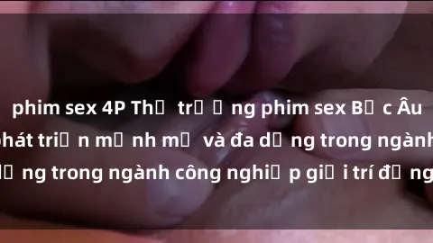 phim sex 4P Thị trường phim sex Bắc Âu: Bất ngờ với sự phát triển mạnh mẽ và đa dạng trong ngành công nghiệp giải trí đồng tính