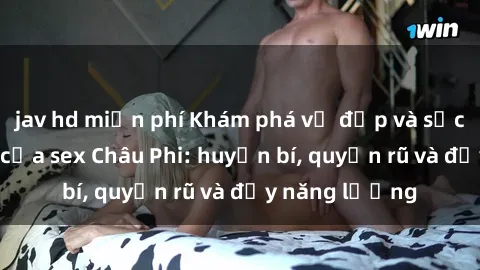 jav hd miễn phí Khám phá vẻ đẹp và sức hút đặc biệt của sex Châu Phi: huyền bí, quyến rũ và đầy năng lượng