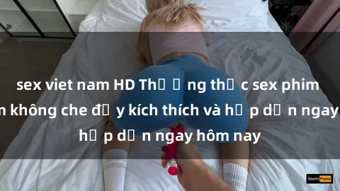 sex viet nam HD Thưởng thức sex phim Việt Nam không che đầy kích thích và hấp dẫn ngay hôm nay