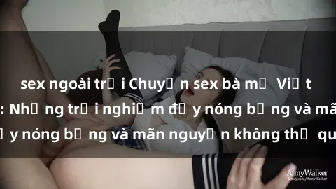 sex ngoài trời Chuyện sex bà mẹ Việt Nam đầy kích thích: Những trải nghiệm đầy nóng bỏng và mãn nguyện không thể quên