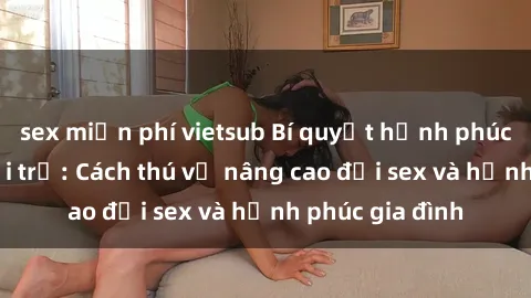 sex miễn phí vietsub Bí quyết hạnh phúc cho sex bà nội trợ: Cách thú vị nâng cao đời sex và hạnh phúc gia đình