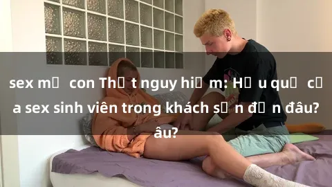 sex mẹ con Thật nguy hiểm: Hậu quả của sex sinh viên trong khách sạn đến đâu?