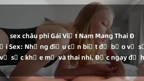 sex châu phi Gái Việt Nam Mang Thai Đang Gặp Vấn Đề Với Sex: Những điều cần biết để bảo vệ sức khỏe mẹ và thai nhi. Đọc ngay để hiểu rõ vấn đề!