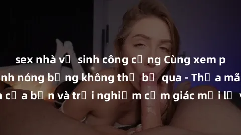 sex nhà vệ sinh công cộng Cùng xem phim sex những cảnh nóng bỏng không thể bỏ qua - Thỏa mãn tầm nhìn của bạn và trải nghiệm cảm giác mới lạ với những bộ phim đỉnh nhất.