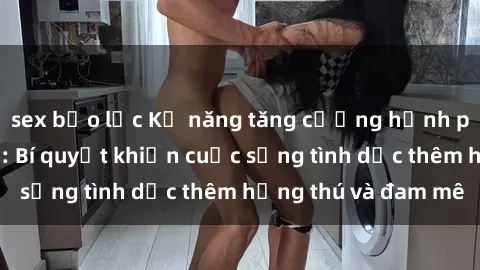 sex bạo lực Kỹ năng tăng cường hạnh phúc cho vợ chồng: Bí quyết khiến cuộc sống tình dục thêm hứng thú và đam mê