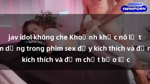 jav idol không che Khoảnh khắc nô lệ tình dục bị lạm dụng trong phim sex đầy kích thích và đậm chất bạo lực