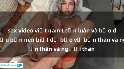 sex video việt nam Loạn luân và bạo dâm sex: Điều bạn nên biết để bảo vệ bản thân và người thân