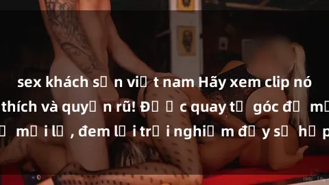 sex khách sạn việt nam Hãy xem clip nóng BDSM đầy kích thích và quyến rũ! Được quay từ góc độ mới lạ, đem lại trải nghiệm đầy sự hấp dẫn và lôi cuốn.