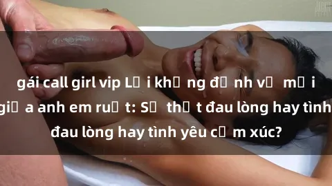 gái call girl vip Lời khẳng định về mối quan hệ sex giữa anh em ruột: Sự thật đau lòng hay tình yêu cảm xúc?