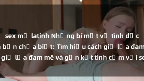 sex mỹ latinh Những bí mật về tình dục trong gia đình mà bạn chưa biết: Tìm hiểu cách giữ lửa đam mê và gắn kết tình cảm với sex gia đình