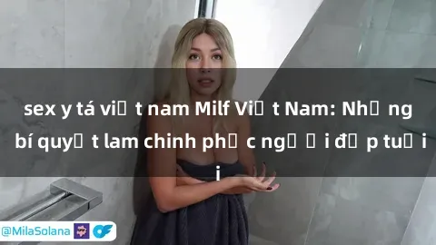 sex y tá việt nam Milf Việt Nam: Những bí quyết lam chinh phục người đẹp tuổi