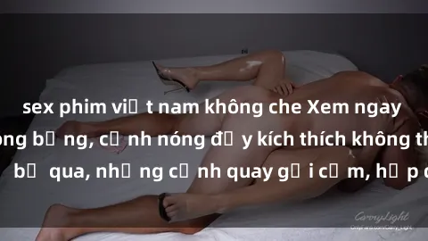 sex phim việt nam không che Xem ngay phim sex bà mẹ nóng bỏng, cảnh nóng đầy kích thích không thể bỏ qua, những cảnh quay gợi cảm, hấp dẫn đến từng chi tiết.