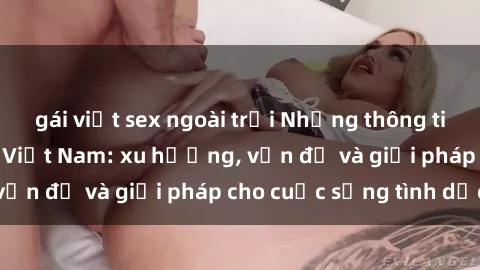 gái việt sex ngoài trời Những thông tin mới nhất về sex Việt Nam: xu hướng, vấn đề và giải pháp cho cuộc sống tình dục