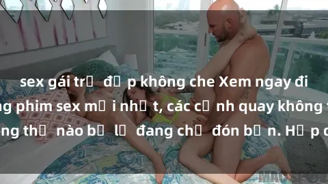 sex gái trẻ đẹp không che Xem ngay điều gì mới lạ trong phim sex mới nhất, các cảnh quay không thể nào bỏ lỡ đang chờ đón bạn. Hấp dẫn và nóng bỏng!