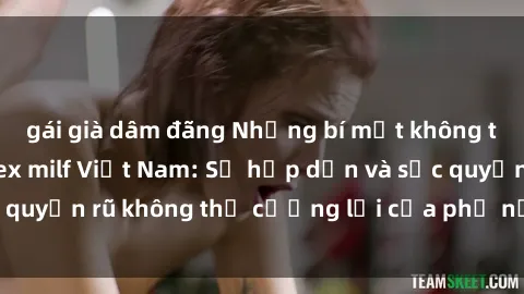 gái già dâm đãng Những bí mật không thể tin được về sex milf Việt Nam: Sự hấp dẫn và sức quyến rũ không thể cưỡng lại của phụ nữ trưởng thành.