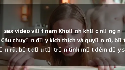 sex video việt nam Khoảnh khắc nồng nàn với chị dâu: Câu chuyện đầy kích thích và quyến rũ, bắt đầu từ trận tình một đêm đầy sống động.