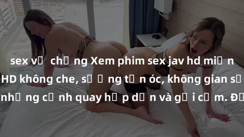 sex vợ chồng Xem phim sex jav hd miễn phí cực nét, full HD không che, sướng tận óc, không gian sống động với những cảnh quay hấp dẫn và gợi cảm. Đặc biệt, không quảng cáo gián đoạn.