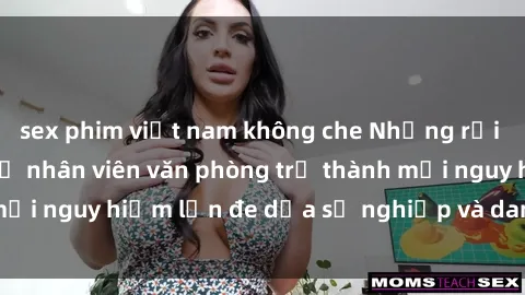 sex phim việt nam không che Những rủi ro khiến cho sex nữ nhân viên văn phòng trở thành mối nguy hiểm lớn đe dọa sự nghiệp và danh dự của họ