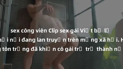 sex công viên Clip sex gái Việt bị lộ gây sốc: scandal mới nổi đang lan truyền trên mạng xã hội. Hành động không tôn trọng đã khiến cô gái trẻ trở thành nạn nhân của sự lạm dụng và xâm phạm quyền riên