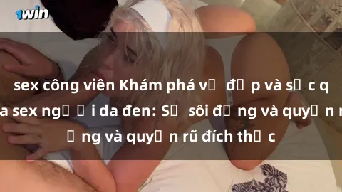 sex công viên Khám phá vẻ đẹp và sức quyến rũ của sex người da đen: Sự sôi động và quyến rũ đích thực