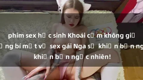 phim sex học sinh Khoái cảm không giới hạn: Những bí mật về sex gái Nga sẽ khiến bạn ngạc nhiên!