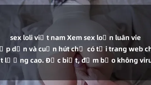 sex loli việt nam Xem sex loạn luân vietsub với nội dung hấp dẫn và cuốn hút chỉ có tại trang web chất lượng cao. Đặc biệt, đảm bảo không virus, quảng cáo làm phiền.