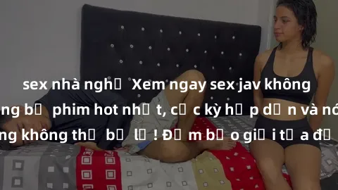 sex nhà nghỉ Xem ngay sex jav không che tại đây: những bộ phim hot nhất, cực kỳ hấp dẫn và nóng bỏng không thể bỏ lỡ! Đảm bảo giải tỏa được mọi ham muốn của bạn!