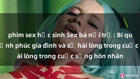 phim sex học sinh Sex bà nội trợ: Bí quyết nâng cao hạnh phúc gia đình và sự hài lòng trong cuộc sống hôn nhân