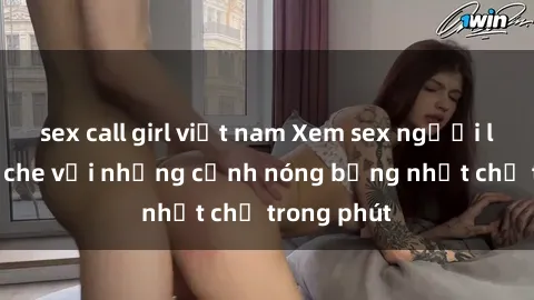 sex call girl việt nam Xem sex người lớn không che với những cảnh nóng bỏng nhất chỉ trong phút