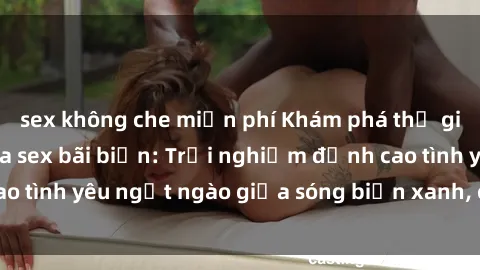 sex không che miễn phí Khám phá thế giới đầy cám dỗ của sex bãi biển: Trải nghiệm đỉnh cao tình yêu ngọt ngào giữa sóng biển xanh, cát trắng mịn.