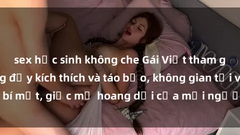 sex học sinh không che Gái Việt tham gia buổi gangbang đầy kích thích và táo bạo, không gian tối và bí mật, giấc mơ hoang dại của mỗi người đều được thỏa mãn.