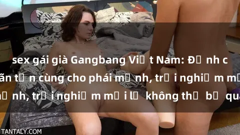 sex gái già Gangbang Việt Nam: Đỉnh cao của sự thỏa mãn tận cùng cho phái mạnh, trải nghiệm mới lạ không thể bỏ qua.