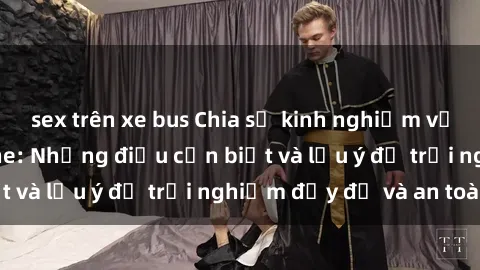 sex trên xe bus Chia sẻ kinh nghiệm về sex nhóm không che: Những điều cần biết và lưu ý để trải nghiệm đầy đủ và an toàn.