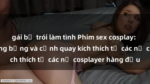 gái bị trói làm tình Phim sex cosplay: Bộ trang phục nóng bỏng và cảnh quay kích thích từ các nữ cosplayer hàng đầu