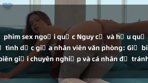 phim sex ngoại quốc Nguy cơ và hậu quả của việc quan hệ tình dục giữa nhân viên văn phòng: Giữ biên giới chuyên nghiệp và cá nhân để tránh rủi ro và mất uy tín
