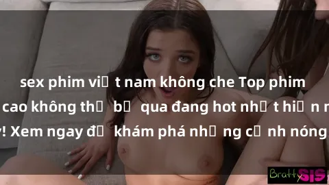 sex phim việt nam không che Top phim sex châu Âu đỉnh cao không thể bỏ qua đang hot nhất hiện nay! Xem ngay để khám phá những cảnh nóng bỏng không thể bỏ lỡ!