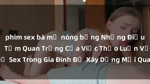 phim sex bà mẹ nóng bỏng Những Điều Bạn Cần Biết Về Tầm Quan Trọng Của Việc Thảo Luận Vấn Đề Sex Trong Gia Đình Để Xây Dựng Mối Quan Hệ Gia Đình Mạnh Mẽ