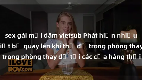 sex gái mại dâm vietsub Phát hiện nhiều trường hợp gái Việt bị quay lén khi thử đồ trong phòng thay đồ tại các cửa hàng thời trang