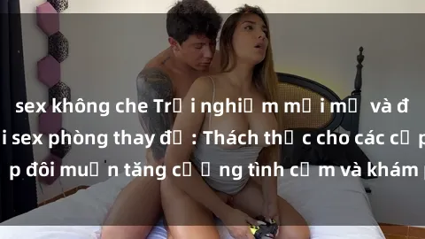 sex không che Trải nghiệm mới mẻ và đầy kích thích với sex phòng thay đồ: Thách thức cho các cặp đôi muốn tăng cường tình cảm và khám phá hưng phấn mới.
