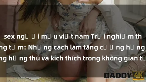 sex người mẫu việt nam Trải nghiệm thú vị với sex phòng tắm: Những cách làm tăng cường hứng thú và kích thích trong không gian tắm của bạn!