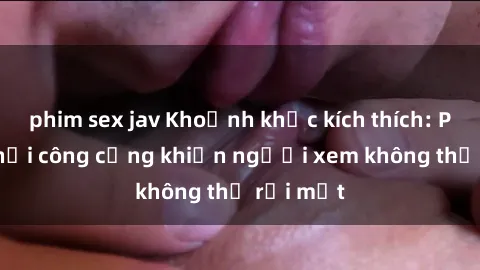phim sex jav Khoảnh khắc kích thích: Phim sex nơi công cộng khiến người xem không thể rời mắt